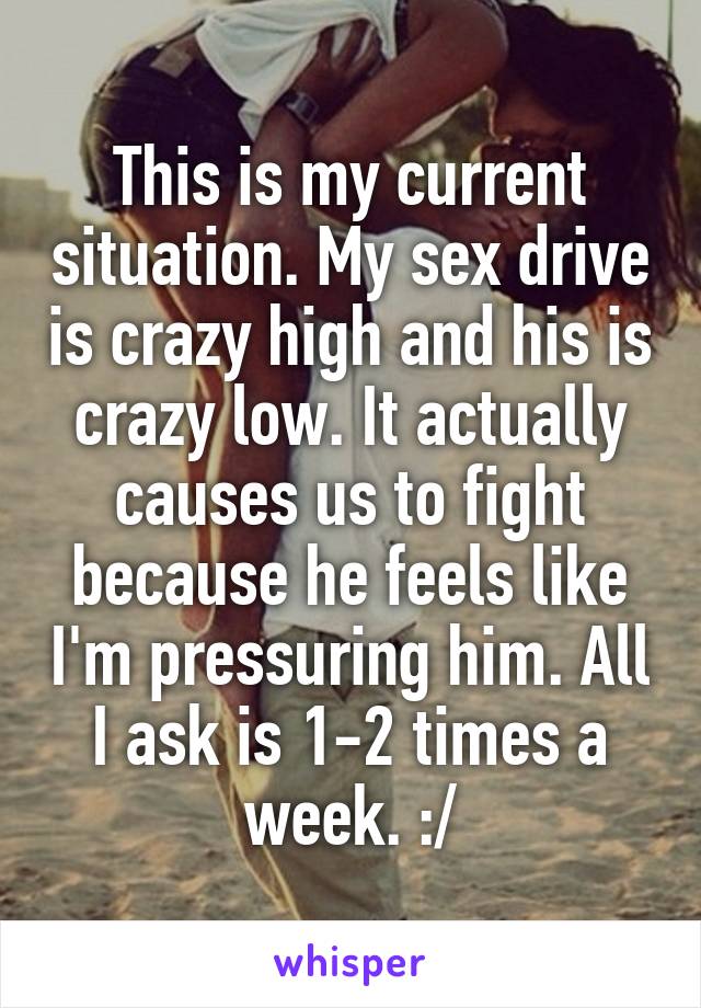 This is my current situation. My sex drive is crazy high and his is crazy low. It actually causes us to fight because he feels like I'm pressuring him. All I ask is 1-2 times a week. :/