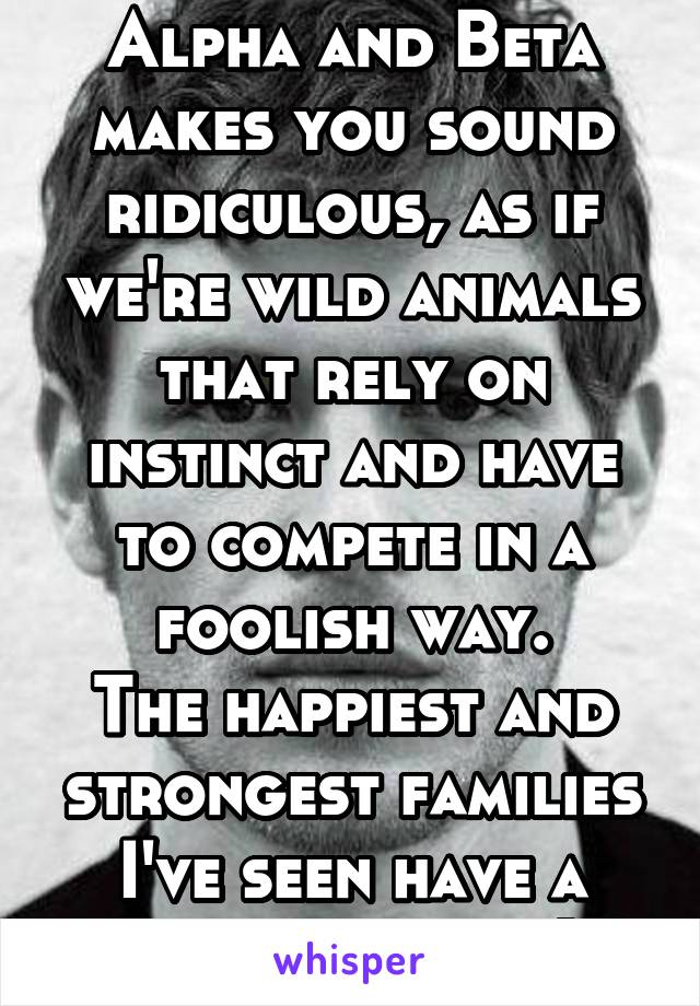 Alpha and Beta makes you sound ridiculous, as if we're wild animals that rely on instinct and have to compete in a foolish way.
The happiest and strongest families I've seen have a feminine father(s)