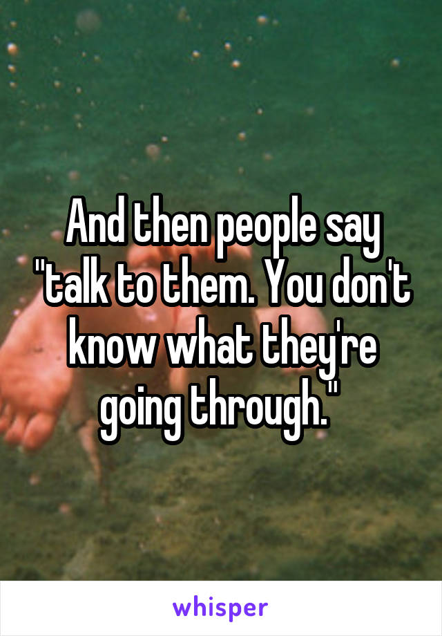 And then people say "talk to them. You don't know what they're going through." 