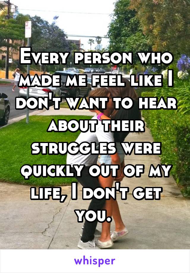 Every person who made me feel like I don't want to hear about their struggles were quickly out of my life, I don't get you. 