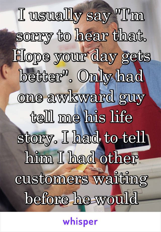 I usually say "I'm sorry to hear that. Hope your day gets better". Only had one awkward guy tell me his life story. I had to tell him I had other customers waiting before he would leave.