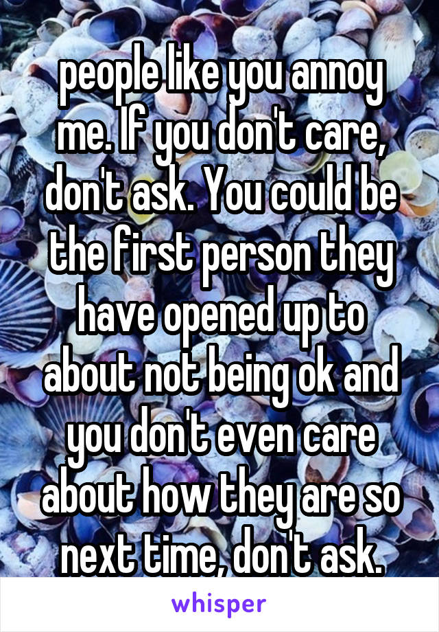 people like you annoy me. If you don't care, don't ask. You could be the first person they have opened up to about not being ok and you don't even care about how they are so next time, don't ask.