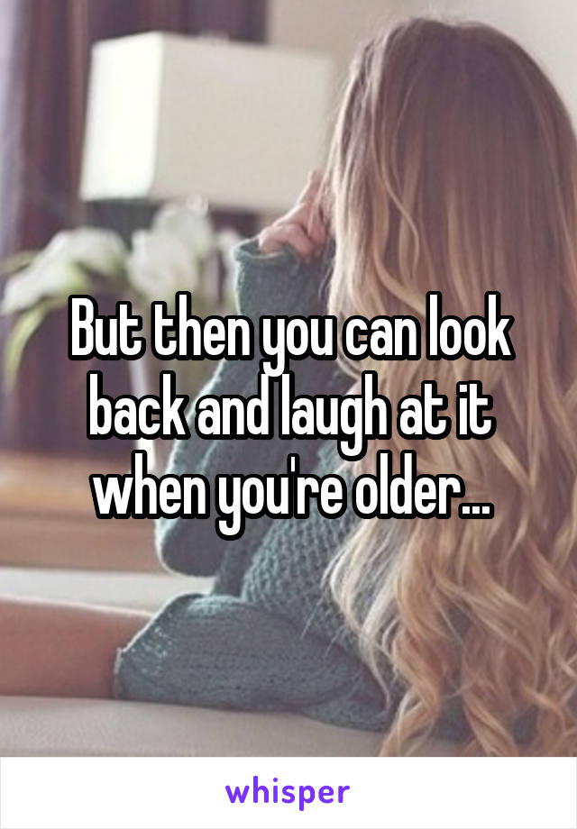 But then you can look back and laugh at it when you're older...