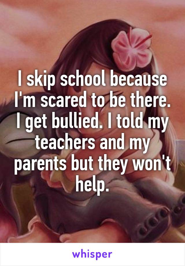 I skip school because I'm scared to be there. I get bullied. I told my teachers and my parents but they won't help.
