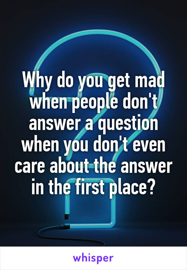 Why do you get mad when people don't answer a question when you don't even care about the answer in the first place?