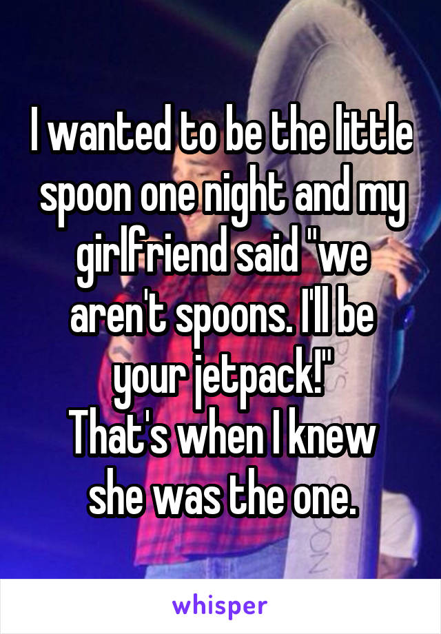 I wanted to be the little spoon one night and my girlfriend said "we aren't spoons. I'll be your jetpack!"
That's when I knew she was the one.