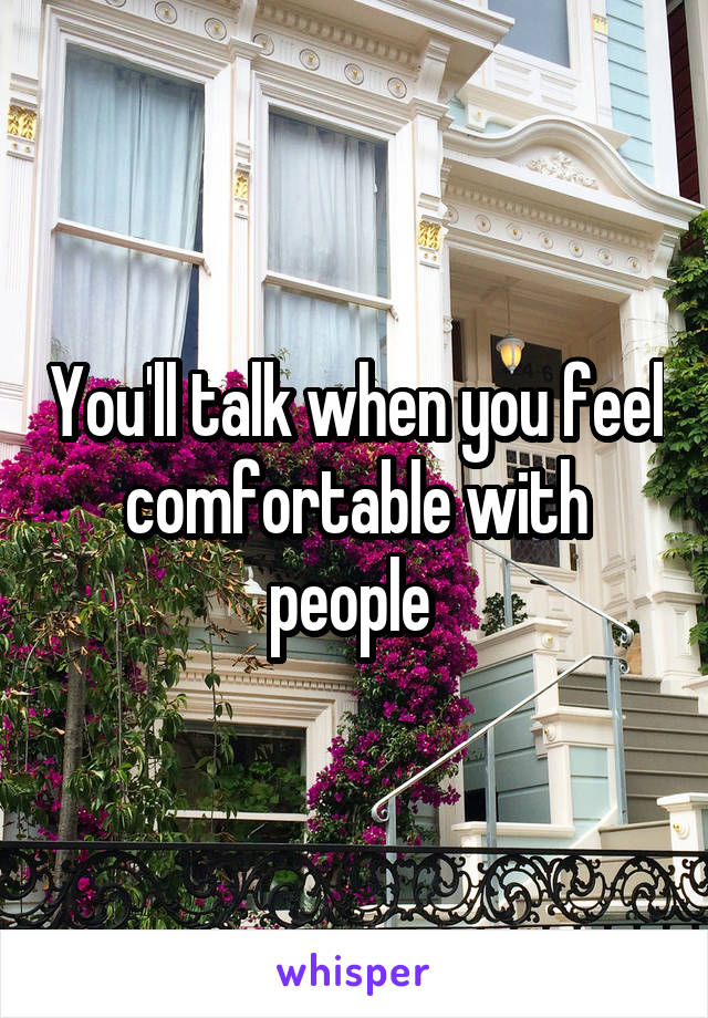 You'll talk when you feel comfortable with people 