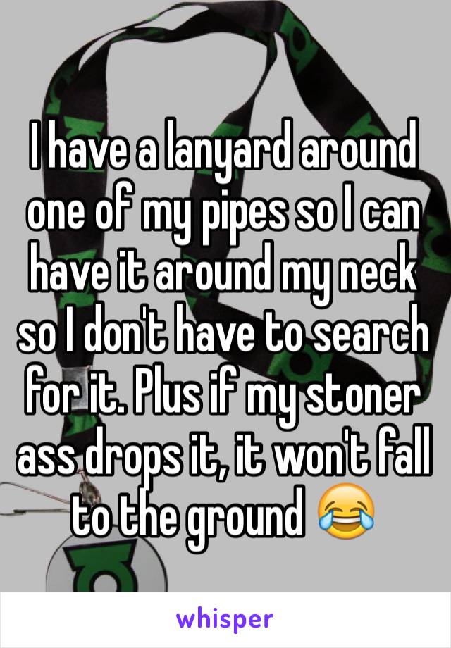 I have a lanyard around one of my pipes so I can have it around my neck so I don't have to search for it. Plus if my stoner ass drops it, it won't fall to the ground 😂