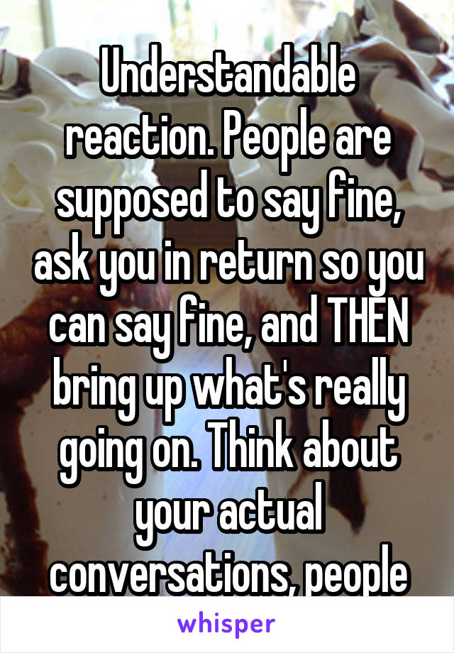 Understandable reaction. People are supposed to say fine, ask you in return so you can say fine, and THEN bring up what's really going on. Think about your actual conversations, people