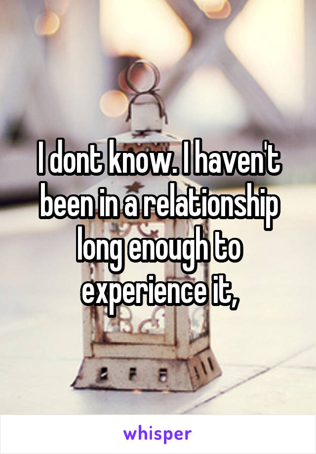 I dont know. I haven't been in a relationship long enough to experience it,