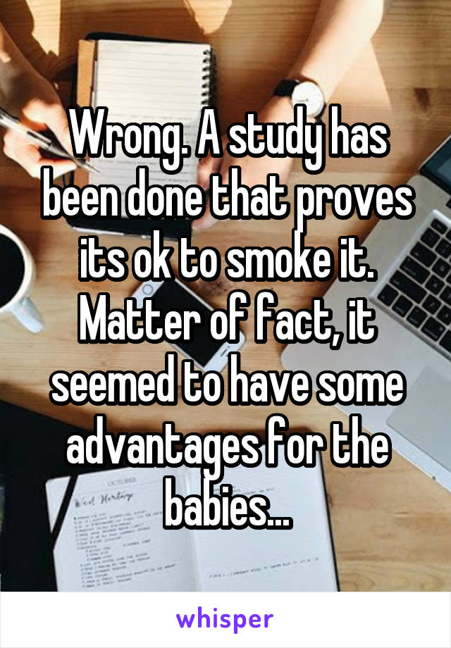 Wrong. A study has been done that proves its ok to smoke it. Matter of fact, it seemed to have some advantages for the babies...
