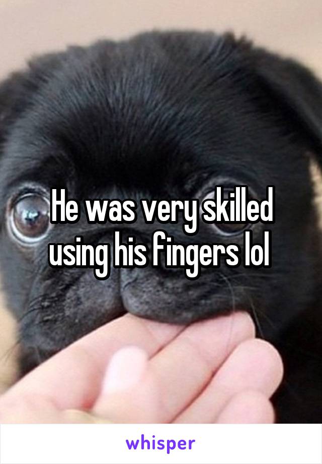 He was very skilled using his fingers lol 