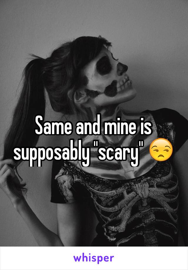 Same and mine is supposably "scary" 😒