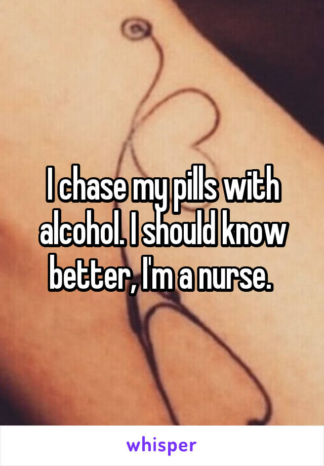 I chase my pills with alcohol. I should know better, I'm a nurse. 