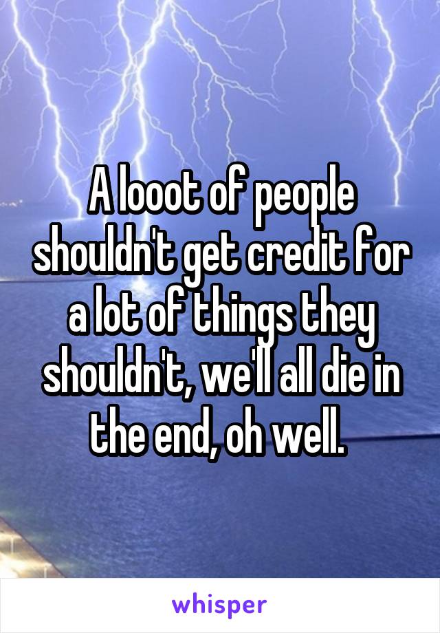 A looot of people shouldn't get credit for a lot of things they shouldn't, we'll all die in the end, oh well. 