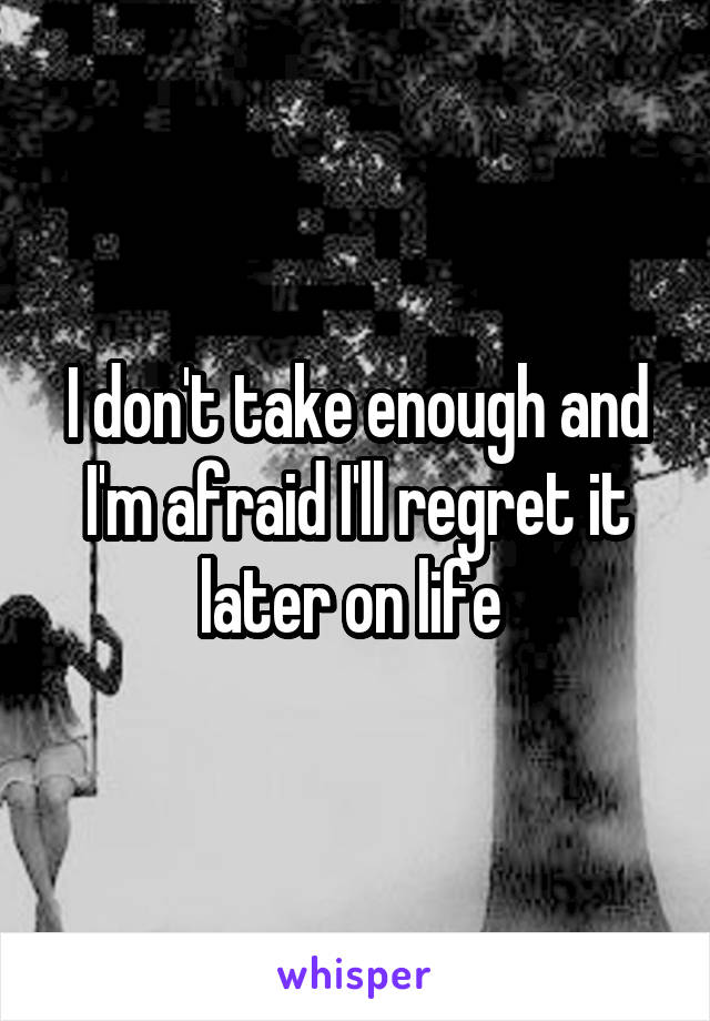 I don't take enough and I'm afraid I'll regret it later on life 