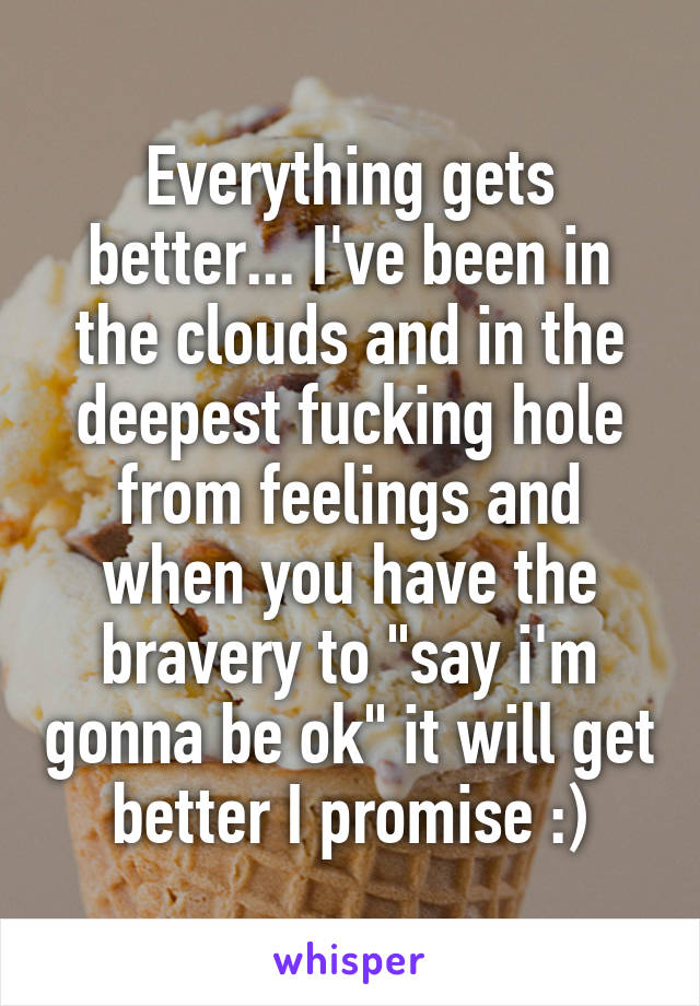 Everything gets better... I've been in the clouds and in the deepest fucking hole from feelings and when you have the bravery to "say i'm gonna be ok" it will get better I promise :)