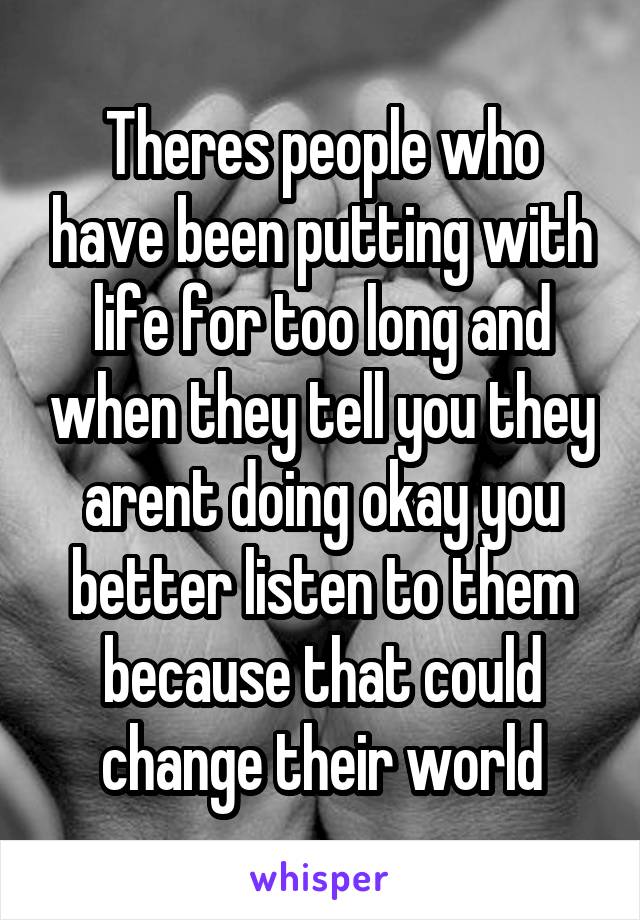 Theres people who have been putting with life for too long and when they tell you they arent doing okay you better listen to them because that could change their world