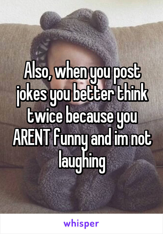 Also, when you post jokes you better think twice because you ARENT funny and im not laughing