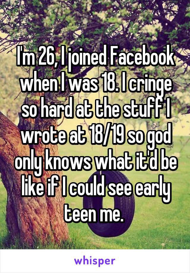 I'm 26, I joined Facebook when I was 18. I cringe so hard at the stuff I wrote at 18/19 so god only knows what it'd be like if I could see early teen me. 