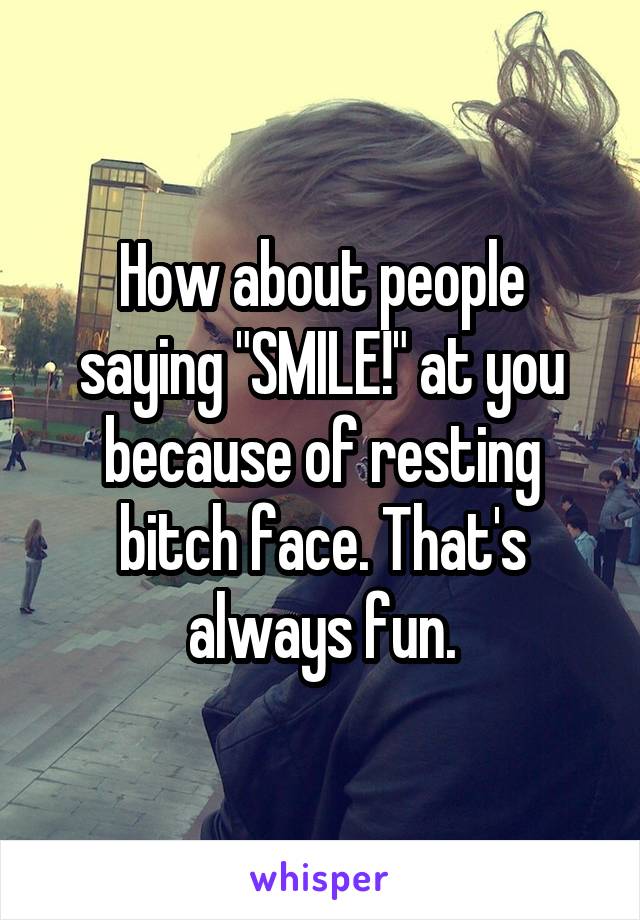 How about people saying "SMILE!" at you because of resting bitch face. That's always fun.