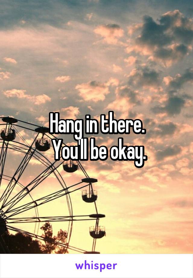 Hang in there.
 You'll be okay.