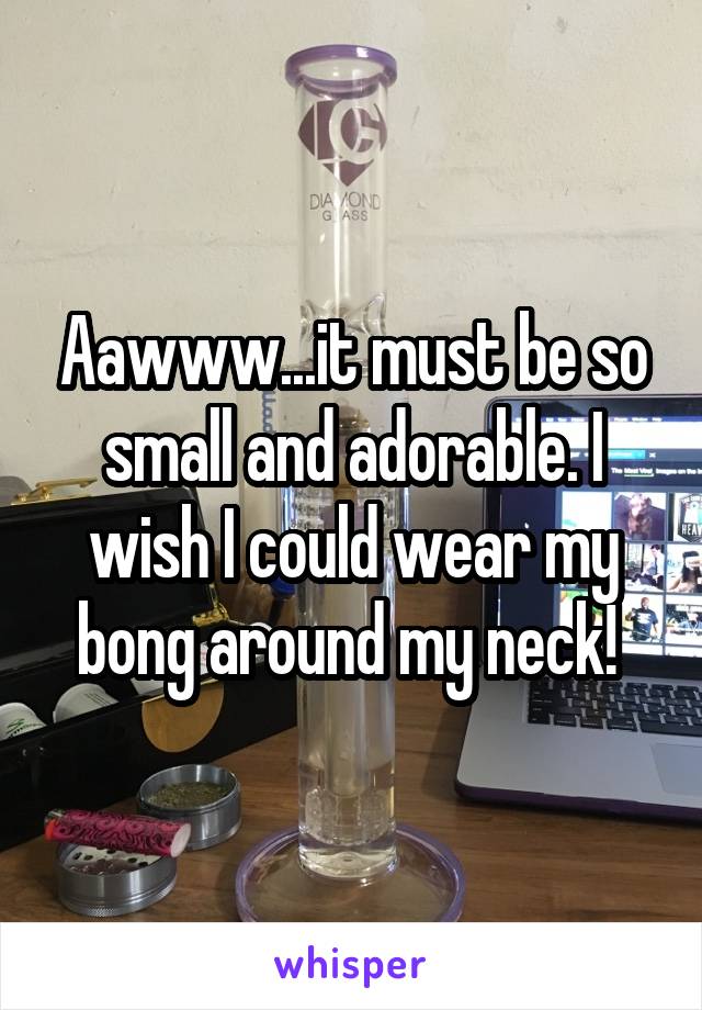 Aawww...it must be so small and adorable. I wish I could wear my bong around my neck! 