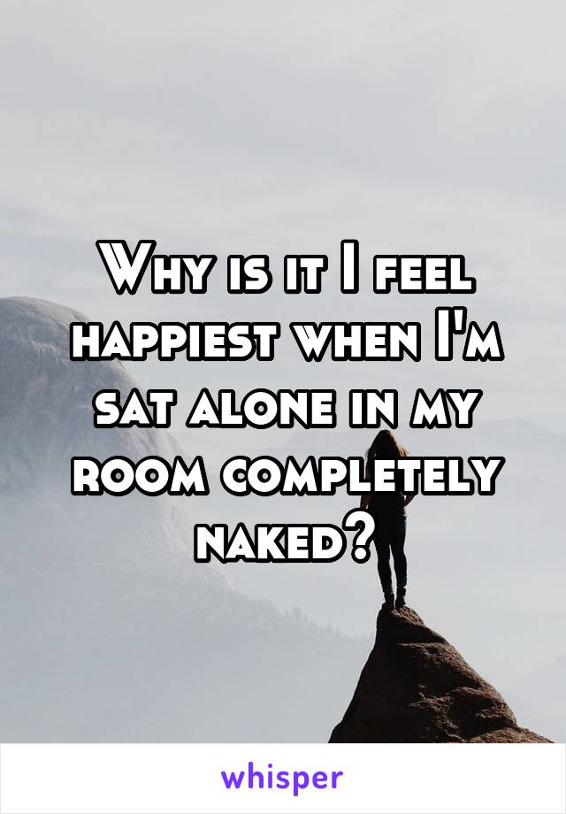 Why is it I feel happiest when I'm sat alone in my room completely naked?