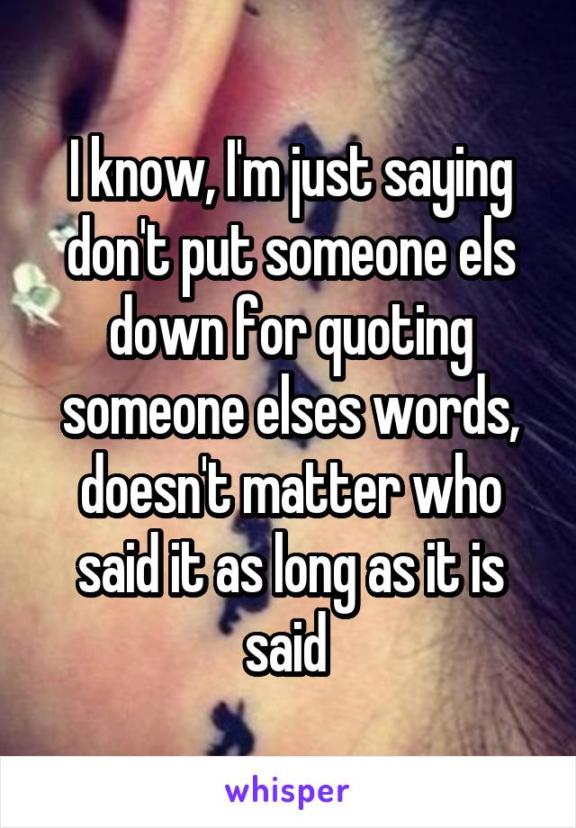 I know, I'm just saying don't put someone els down for quoting someone elses words, doesn't matter who said it as long as it is said 