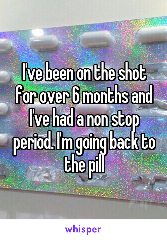 I've been on the shot for over 6 months and I've had a non stop period. I'm going back to the pill