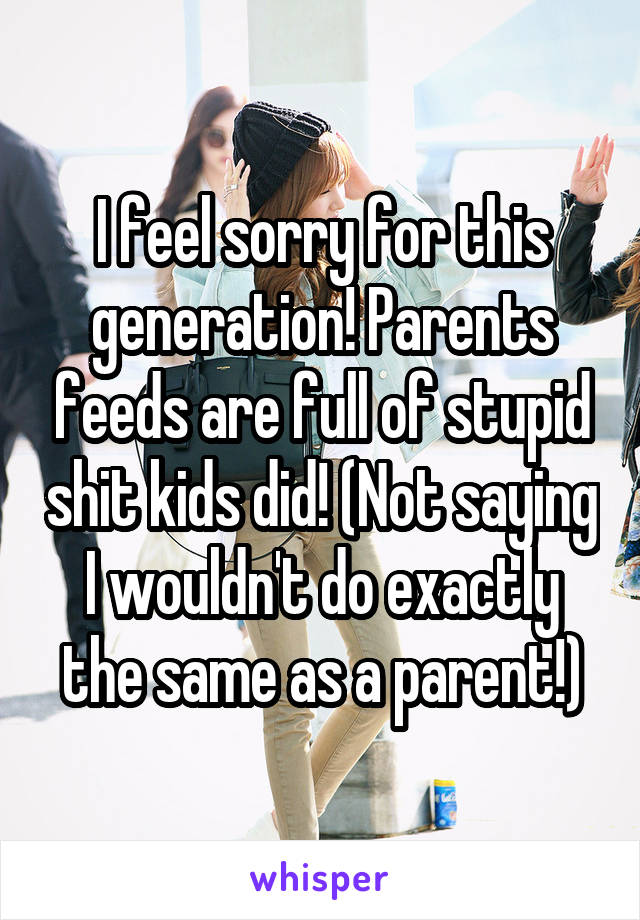 I feel sorry for this generation! Parents feeds are full of stupid shit kids did! (Not saying I wouldn't do exactly the same as a parent!)