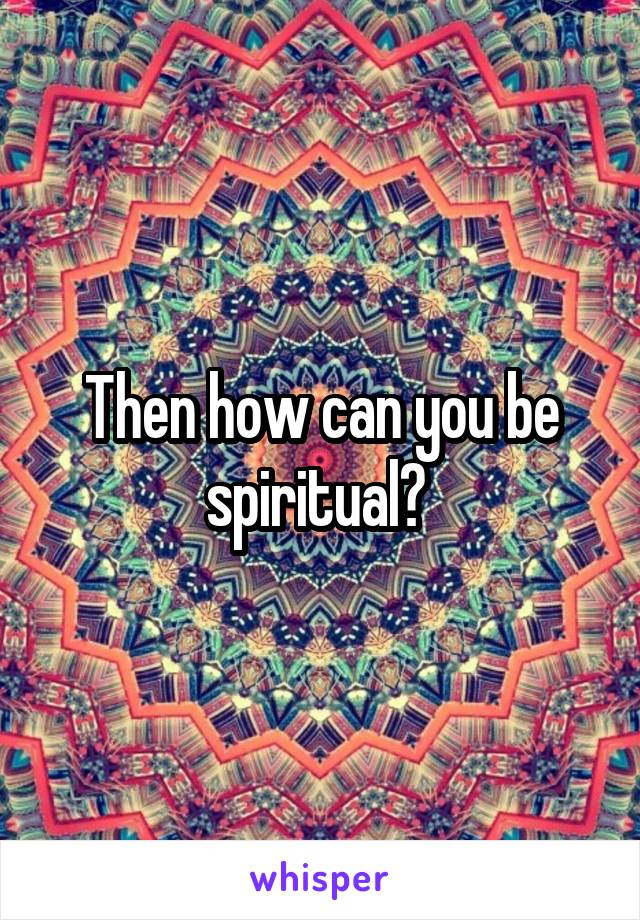 Then how can you be spiritual? 