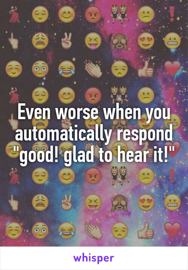 Even worse when you automatically respond "good! glad to hear it!"