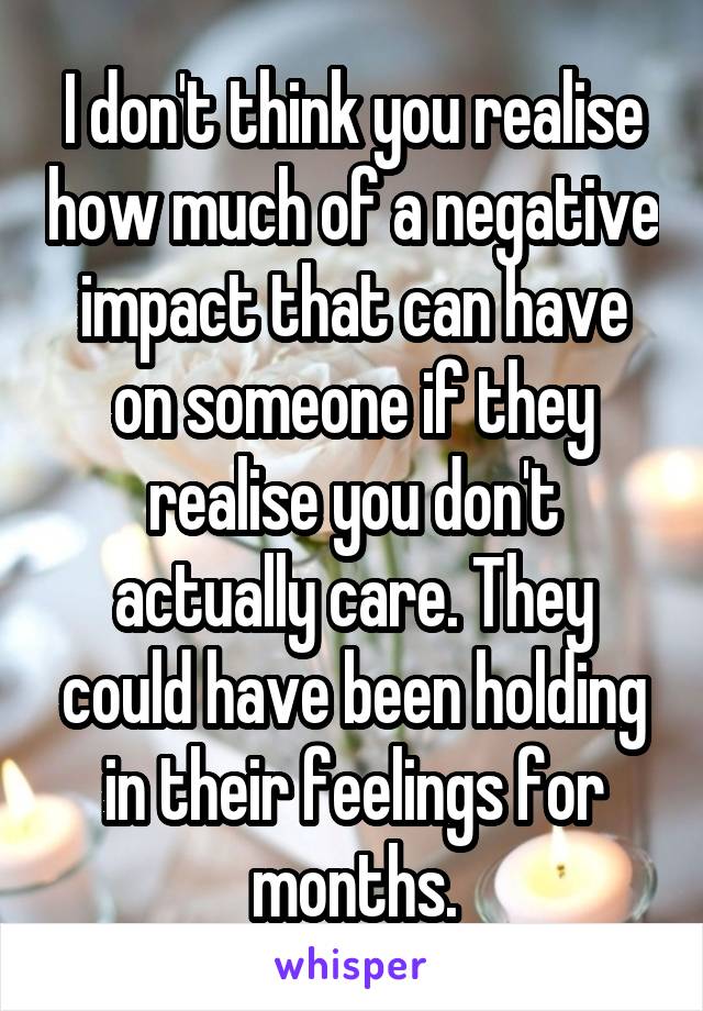 I don't think you realise how much of a negative impact that can have on someone if they realise you don't actually care. They could have been holding in their feelings for months.