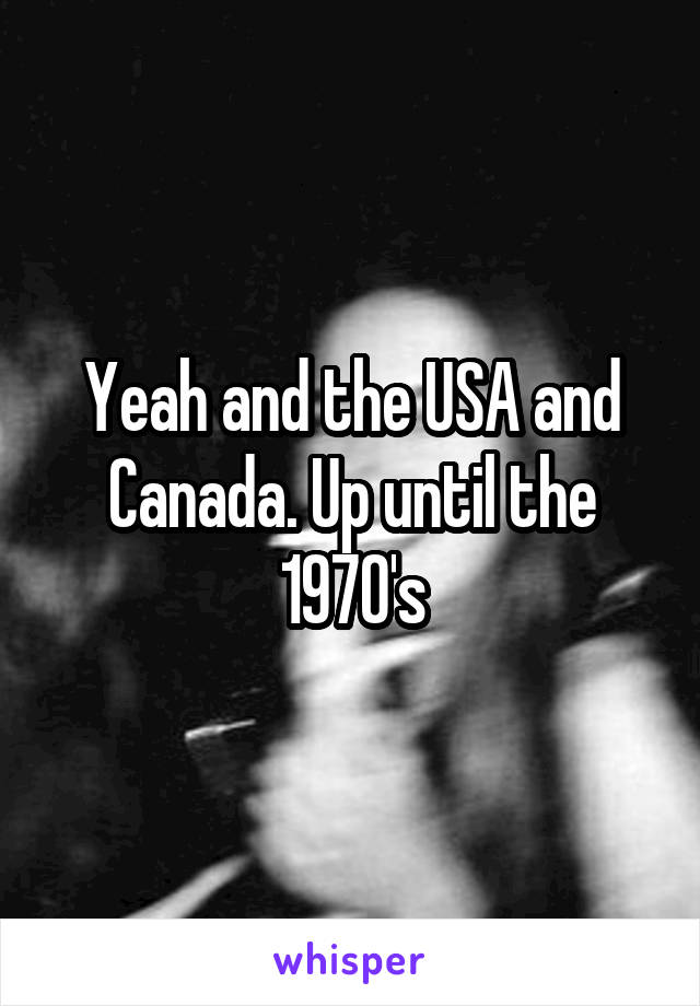 Yeah and the USA and Canada. Up until the 1970's