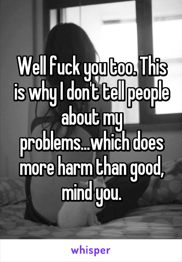 Well fuck you too. This is why I don't tell people about my problems...which does more harm than good, mind you.