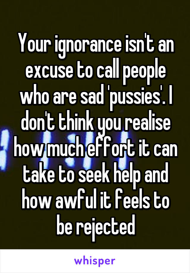 Your ignorance isn't an excuse to call people who are sad 'pussies'. I don't think you realise how much effort it can take to seek help and how awful it feels to be rejected