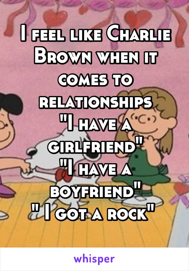 I feel like Charlie Brown when it comes to relationships
"I have a girlfriend"
"I have a boyfriend"
" I got a rock" 
