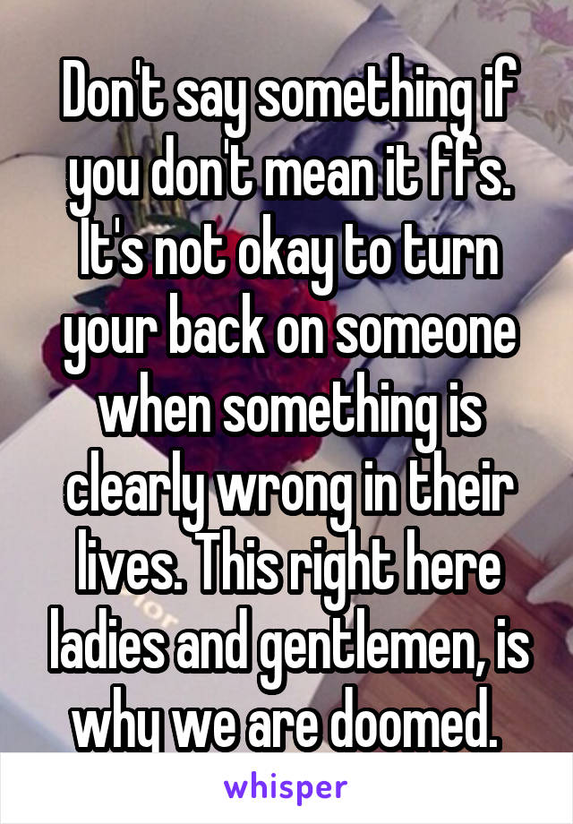 Don't say something if you don't mean it ffs. It's not okay to turn your back on someone when something is clearly wrong in their lives. This right here ladies and gentlemen, is why we are doomed. 