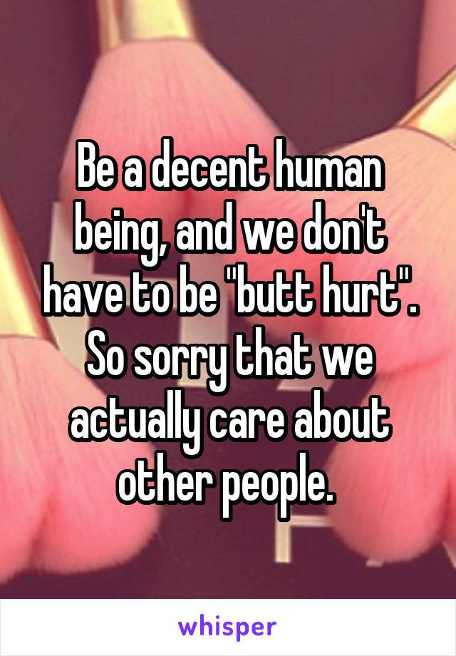 Be a decent human being, and we don't have to be "butt hurt". So sorry that we actually care about other people. 