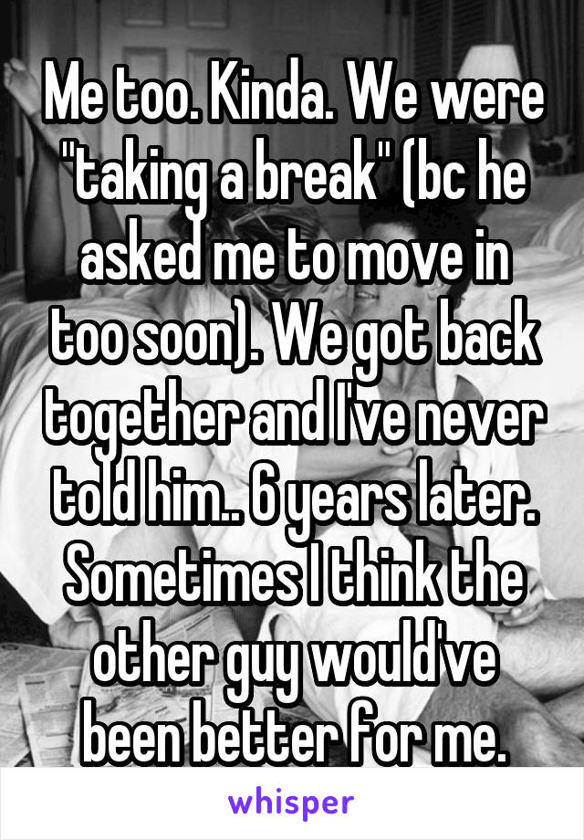 Me too. Kinda. We were "taking a break" (bc he asked me to move in too soon). We got back together and I've never told him.. 6 years later. Sometimes I think the other guy would've been better for me.