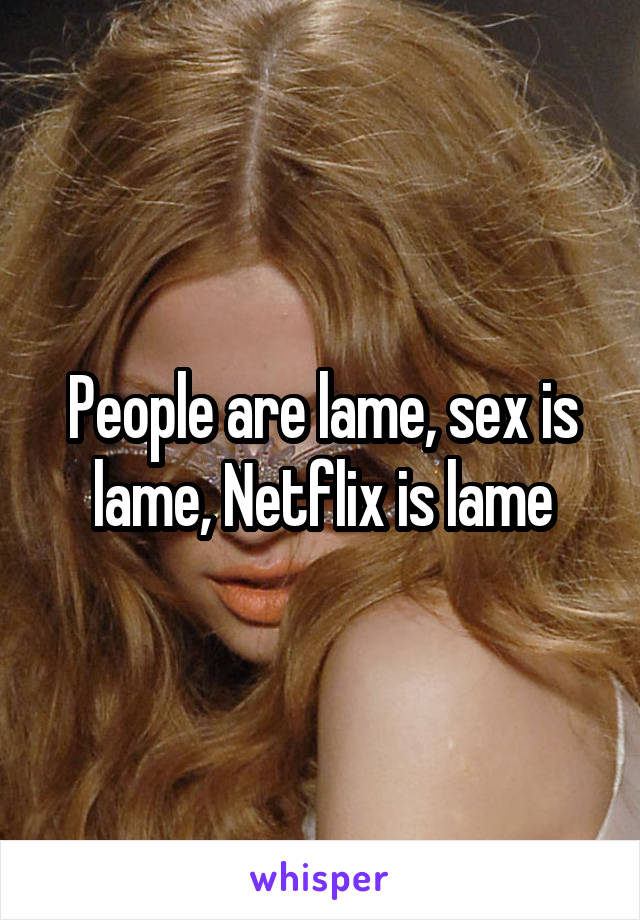 People are lame, sex is lame, Netflix is lame