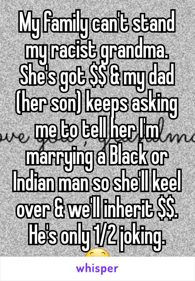 My family can't stand my racist grandma. She's got $$ & my dad (her son) keeps asking me to tell her I'm marrying a Black or Indian man so she'll keel over & we'll inherit $$. He's only 1/2 joking.
😕