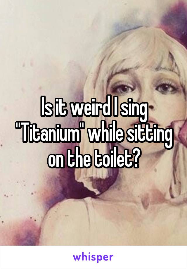 Is it weird I sing "Titanium" while sitting on the toilet?