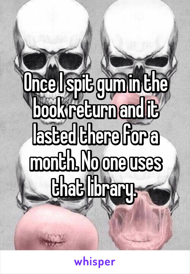 Once I spit gum in the book return and it lasted there for a month. No one uses that library. 