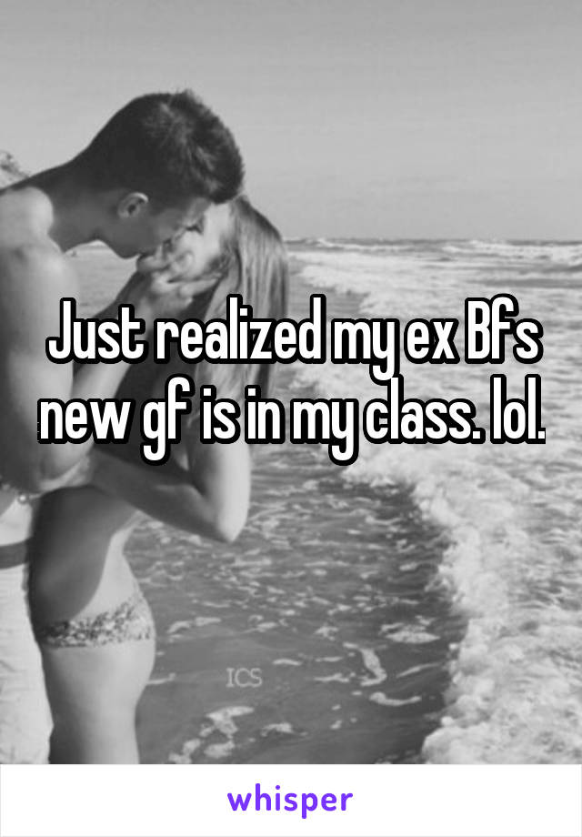 Just realized my ex Bfs new gf is in my class. lol. 