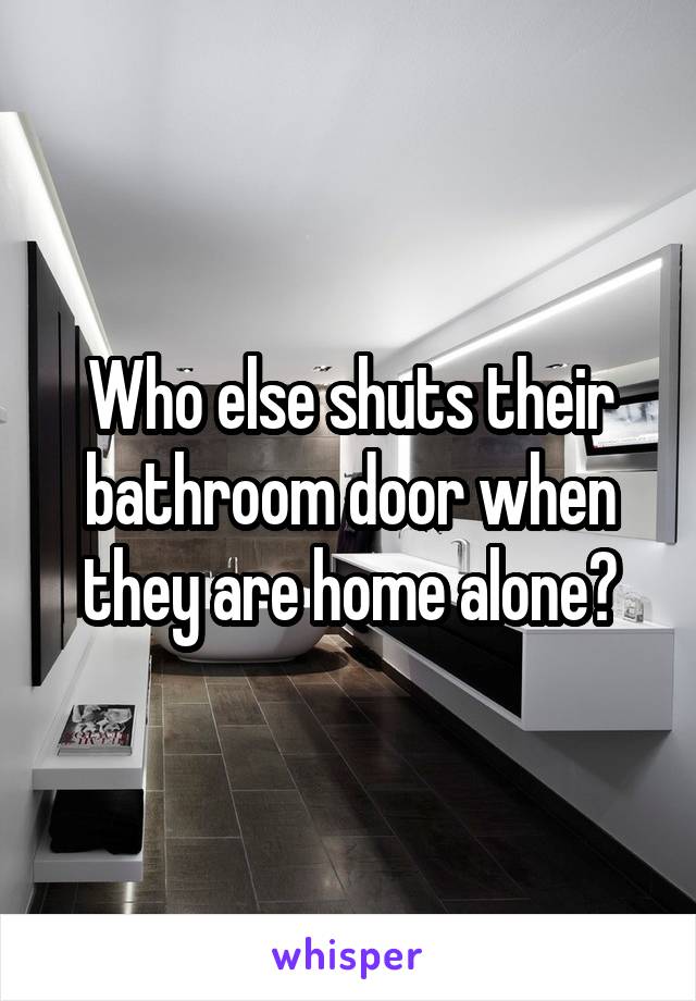 Who else shuts their bathroom door when they are home alone?