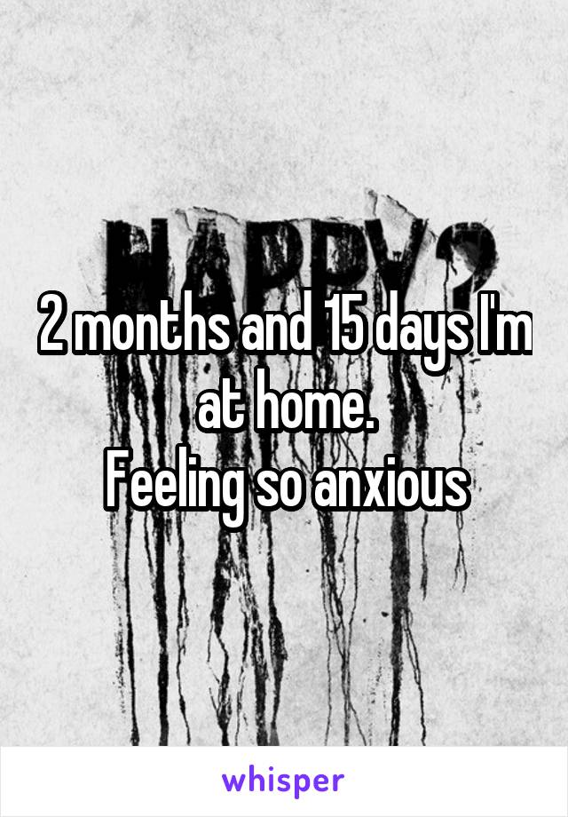 2 months and 15 days I'm at home.
Feeling so anxious