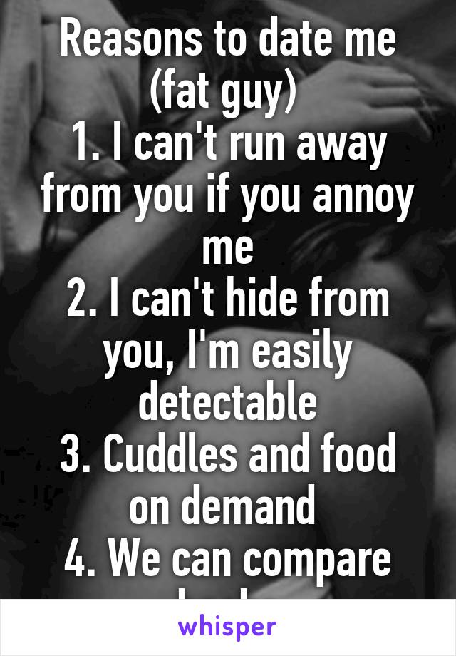 Reasons to date me (fat guy) 
1. I can't run away from you if you annoy me
2. I can't hide from you, I'm easily detectable
3. Cuddles and food on demand 
4. We can compare boobs