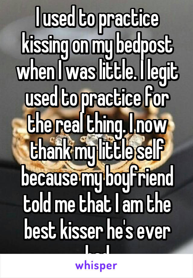 I used to practice kissing on my bedpost when I was little. I legit used to practice for the real thing. I now thank my little self because my boyfriend told me that I am the best kisser he's ever had